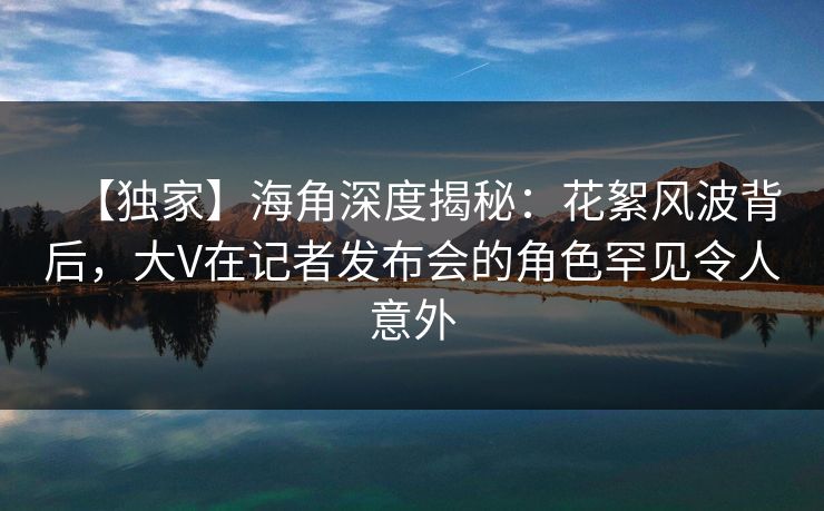 【独家】海角深度揭秘：花絮风波背后，大V在记者发布会的角色罕见令人意外
