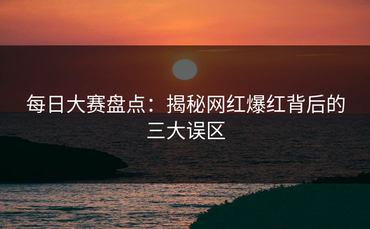每日大赛盘点：揭秘网红爆红背后的三大误区