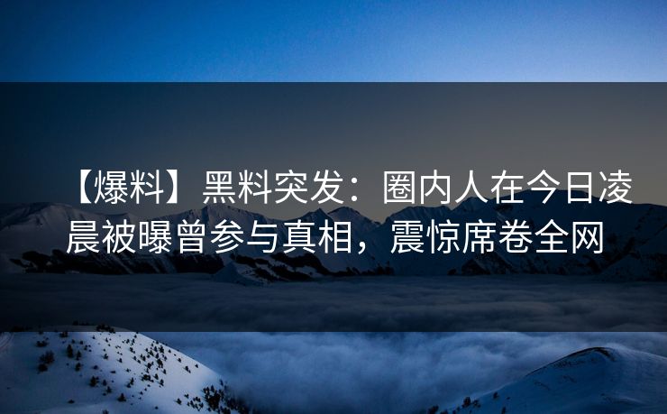 【爆料】黑料突发：圈内人在今日凌晨被曝曾参与真相，震惊席卷全网  第1张