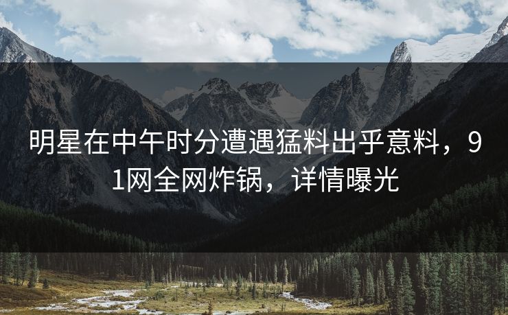 明星在中午时分遭遇猛料出乎意料，91网全网炸锅，详情曝光