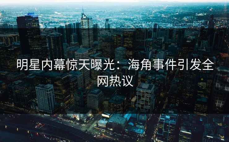明星内幕惊天曝光：海角事件引发全网热议