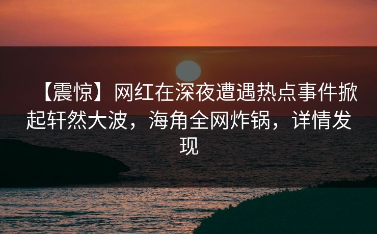 【震惊】网红在深夜遭遇热点事件掀起轩然大波，海角全网炸锅，详情发现  第1张