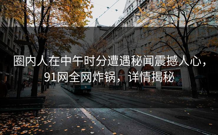 圈内人在中午时分遭遇秘闻震撼人心，91网全网炸锅，详情揭秘