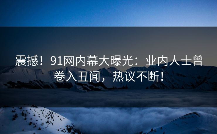 震撼！91网内幕大曝光：业内人士曾卷入丑闻，热议不断！