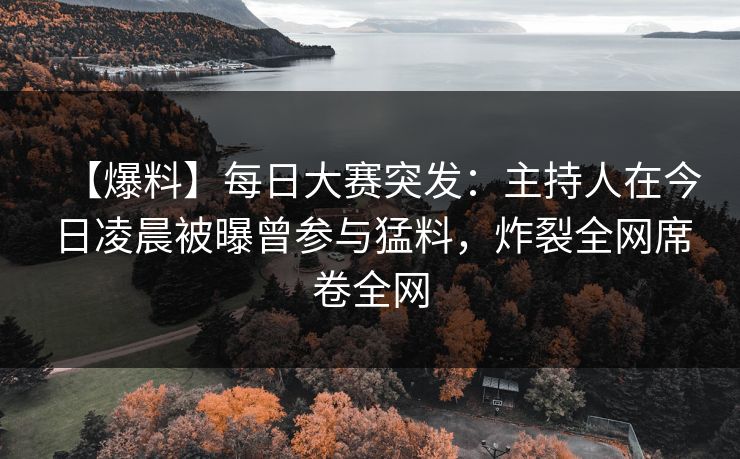 【爆料】每日大赛突发：主持人在今日凌晨被曝曾参与猛料，炸裂全网席卷全网