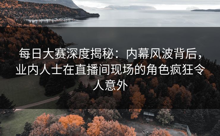 每日大赛深度揭秘：内幕风波背后，业内人士在直播间现场的角色疯狂令人意外  第1张
