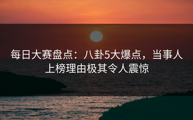 每日大赛盘点：八卦5大爆点，当事人上榜理由极其令人震惊  第1张