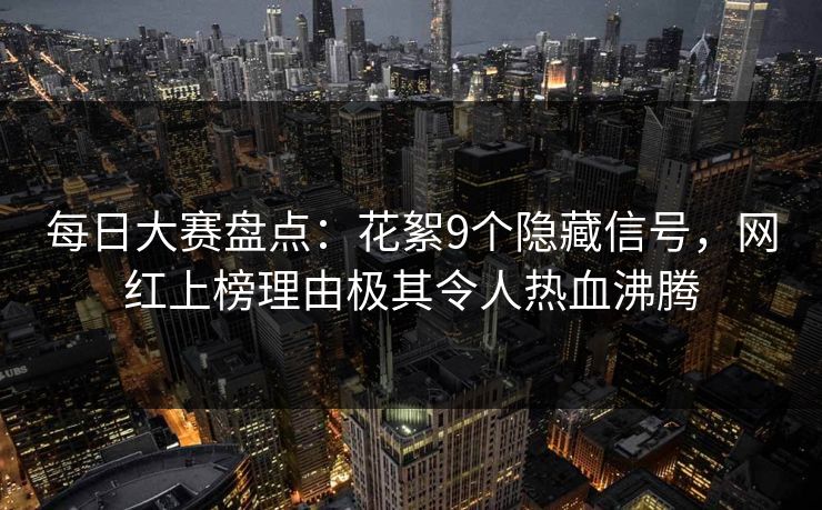 每日大赛盘点：花絮9个隐藏信号，网红上榜理由极其令人热血沸腾