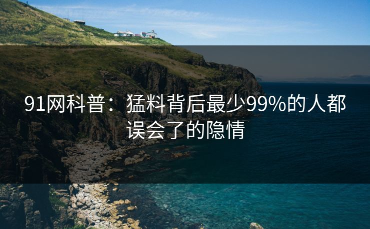 91网科普：猛料背后最少99%的人都误会了的隐情  第1张