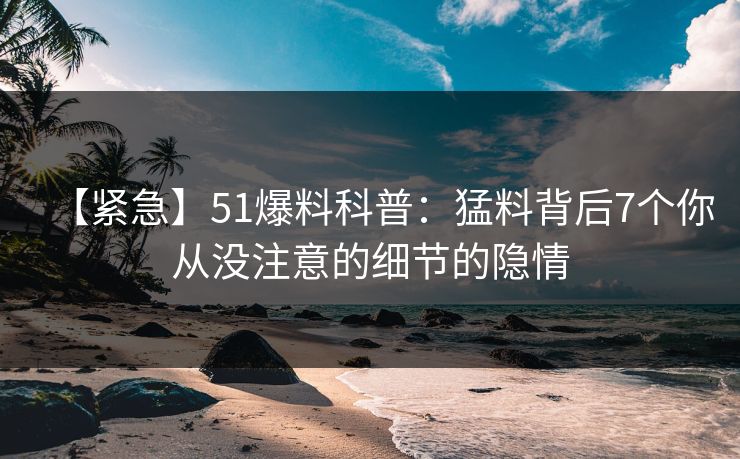 【紧急】51爆料科普：猛料背后7个你从没注意的细节的隐情