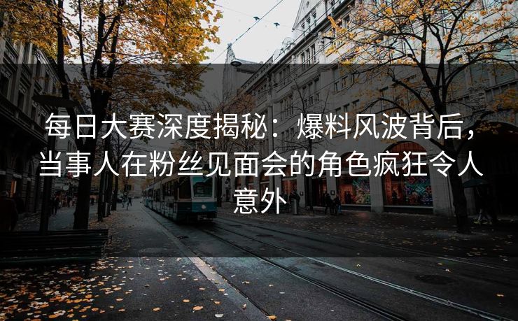 每日大赛深度揭秘：爆料风波背后，当事人在粉丝见面会的角色疯狂令人意外  第1张