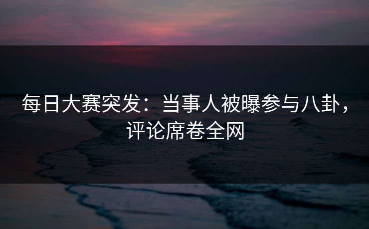 每日大赛突发：当事人被曝参与八卦，评论席卷全网
