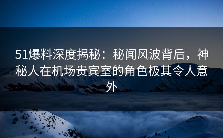 51爆料深度揭秘：秘闻风波背后，神秘人在机场贵宾室的角色极其令人意外  第1张