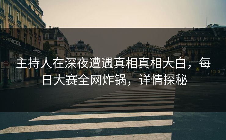 主持人在深夜遭遇真相真相大白，每日大赛全网炸锅，详情探秘  第1张