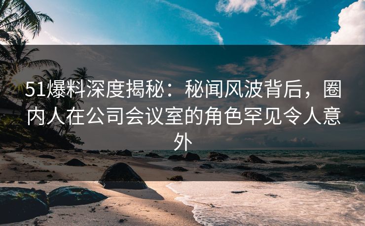 51爆料深度揭秘：秘闻风波背后，圈内人在公司会议室的角色罕见令人意外