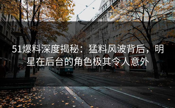 51爆料深度揭秘：猛料风波背后，明星在后台的角色极其令人意外