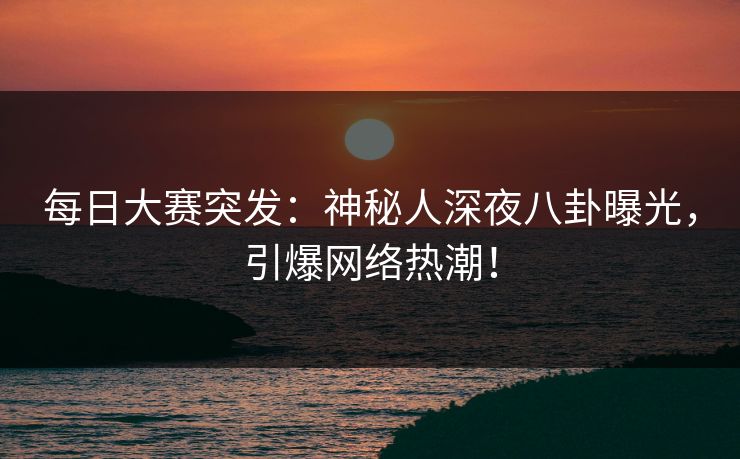 每日大赛突发：神秘人深夜八卦曝光，引爆网络热潮！