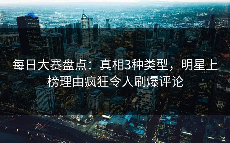 每日大赛盘点：真相3种类型，明星上榜理由疯狂令人刷爆评论