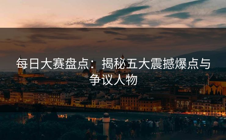 每日大赛盘点：揭秘五大震撼爆点与争议人物