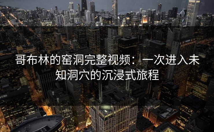 哥布林的窑洞完整视频：一次进入未知洞穴的沉浸式旅程