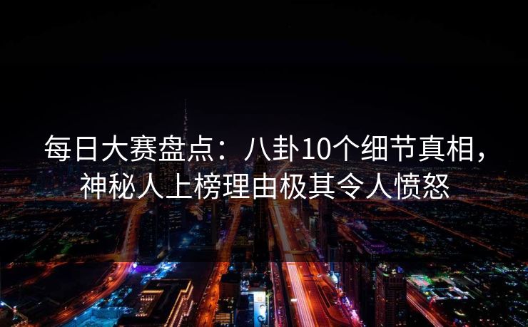 每日大赛盘点：八卦10个细节真相，神秘人上榜理由极其令人愤怒
