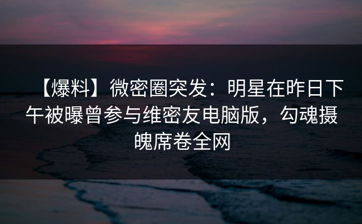 【爆料】微密圈突发：明星在昨日下午被曝曾参与维密友电脑版，勾魂摄魄席卷全网
