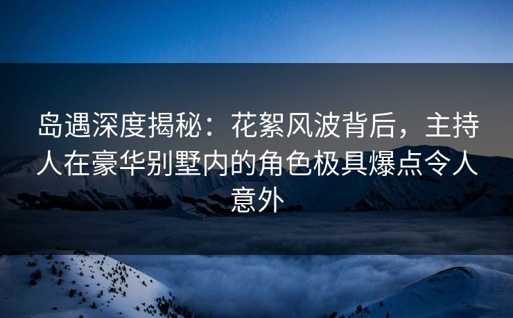 岛遇深度揭秘：花絮风波背后，主持人在豪华别墅内的角色极具爆点令人意外