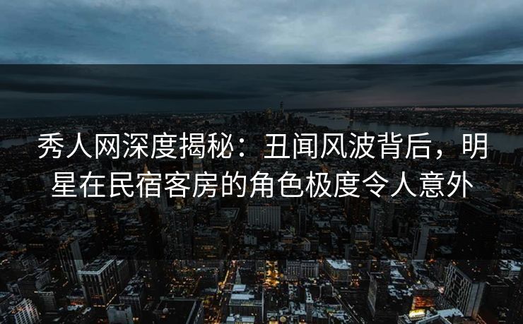 秀人网深度揭秘:丑闻风波背后,明星在民宿客房的角色极度令人意外