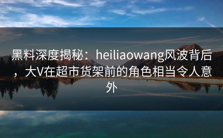 黑料深度揭秘：heiliaowang风波背后，大V在超市货架前的角色相当令人意外