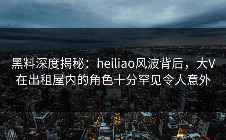 黑料深度揭秘：heiliao风波背后，大V在出租屋内的角色十分罕见令人意外