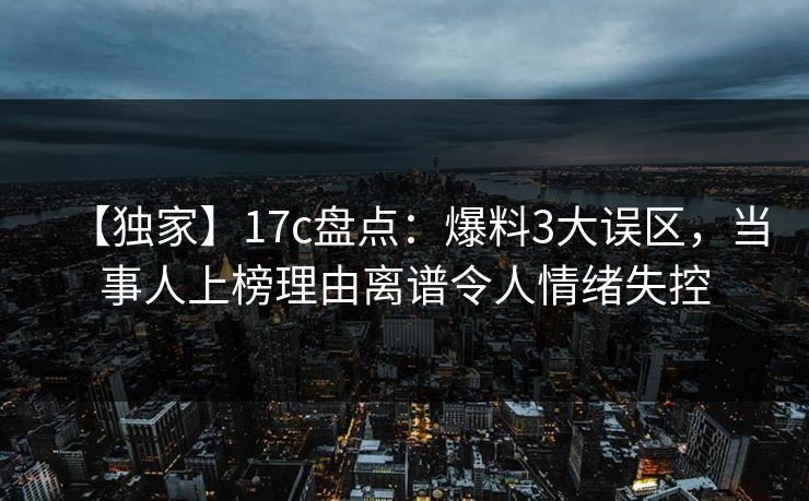 【独家】17c盘点：爆料3大误区，当事人上榜理由离谱令人情绪失控