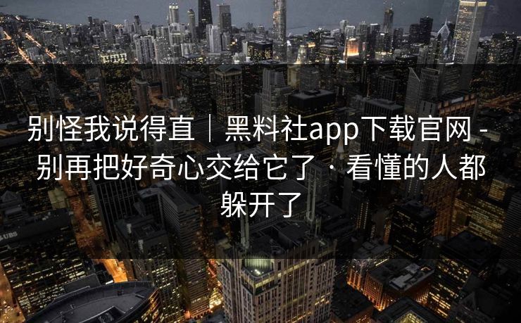 别怪我说得直｜黑料社app下载官网 - 别再把好奇心交给它了 · 看懂的人都躲开了