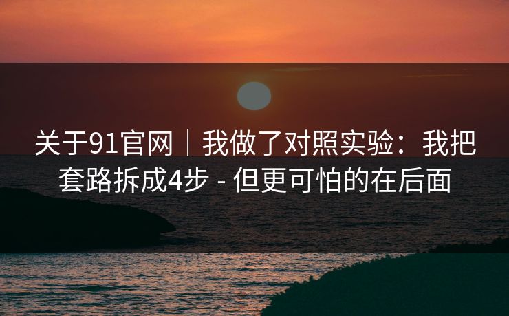 关于91官网｜我做了对照实验：我把套路拆成4步 - 但更可怕的在后面