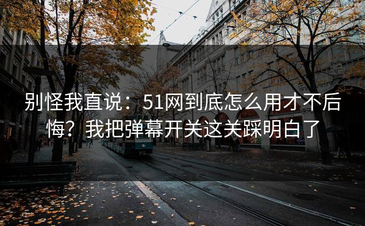 别怪我直说：51网到底怎么用才不后悔？我把弹幕开关这关踩明白了