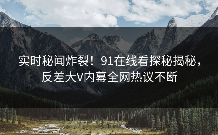 实时秘闻炸裂！91在线看探秘揭秘，反差大V内幕全网热议不断