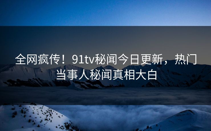全网疯传！91tv秘闻今日更新，热门当事人秘闻真相大白