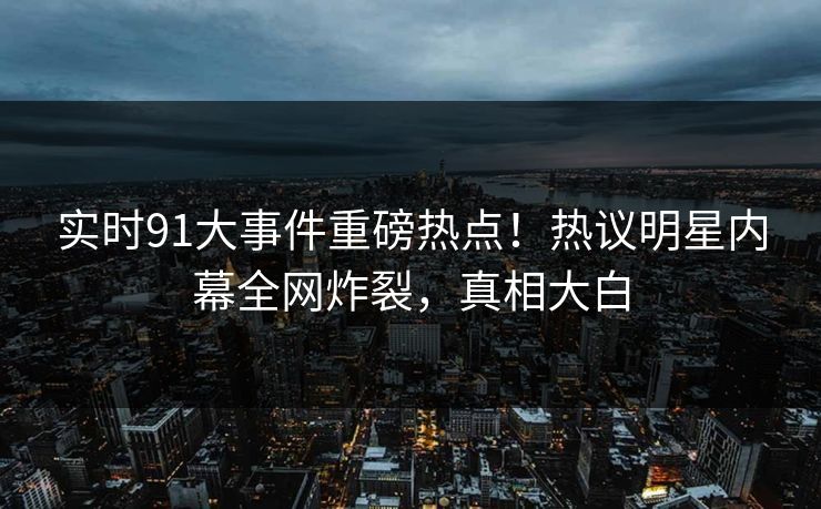 实时91大事件重磅热点！热议明星内幕全网炸裂，真相大白
