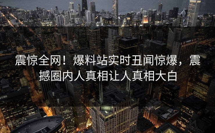震惊全网！爆料站实时丑闻惊爆，震撼圈内人真相让人真相大白  第1张