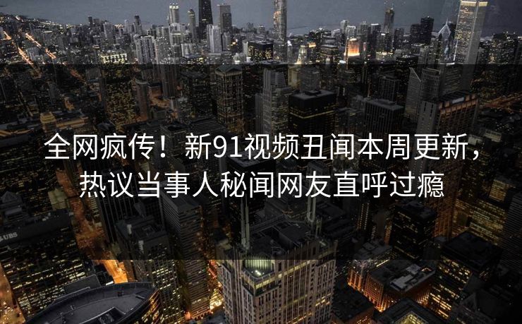 全网疯传！新91视频丑闻本周更新，热议当事人秘闻网友直呼过瘾