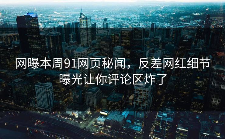 网曝本周91网页秘闻，反差网红细节曝光让你评论区炸了
