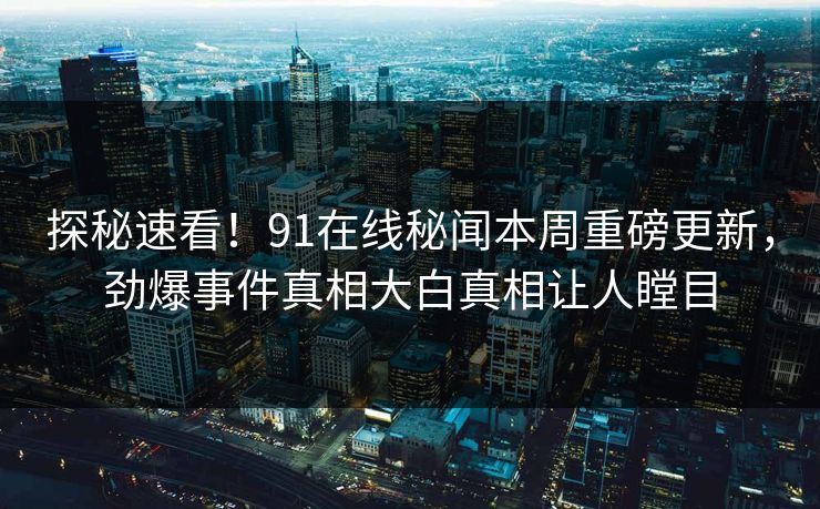 探秘速看！91在线秘闻本周重磅更新，劲爆事件真相大白真相让人瞠目