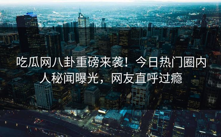 吃瓜网八卦重磅来袭！今日热门圈内人秘闻曝光，网友直呼过瘾  第1张