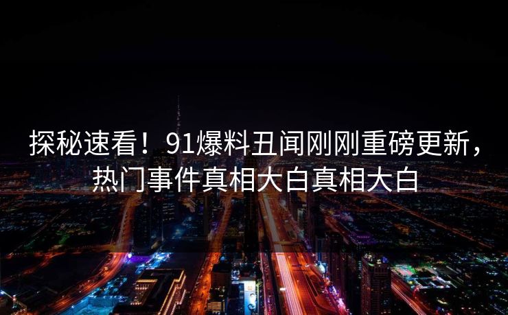 探秘速看！91爆料丑闻刚刚重磅更新，热门事件真相大白真相大白