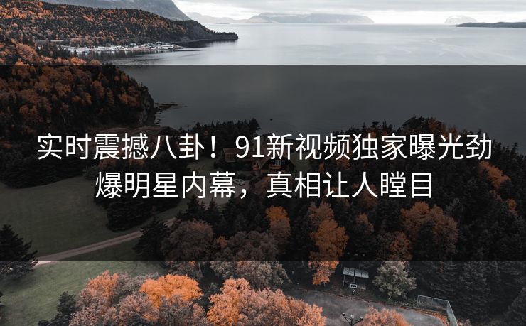 实时震撼八卦！91新视频独家曝光劲爆明星内幕，真相让人瞠目