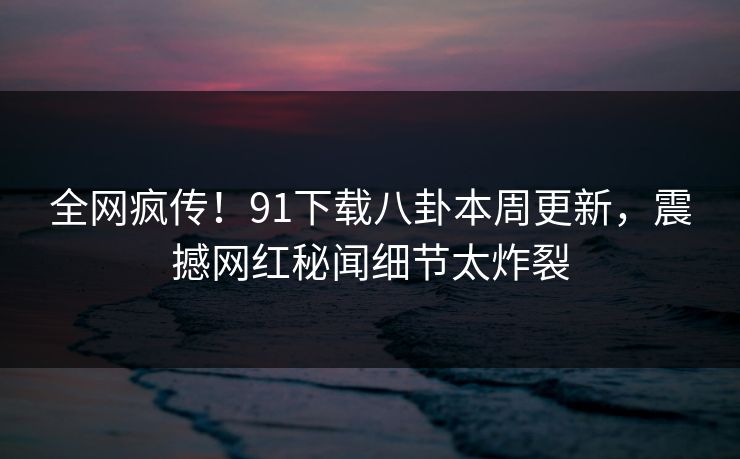 全网疯传！91下载八卦本周更新，震撼网红秘闻细节太炸裂  第1张
