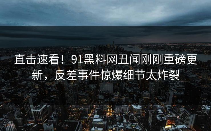 直击速看！91黑料网丑闻刚刚重磅更新，反差事件惊爆细节太炸裂