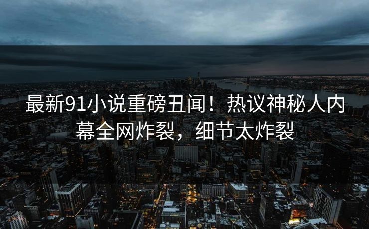 最新91小说重磅丑闻！热议神秘人内幕全网炸裂，细节太炸裂