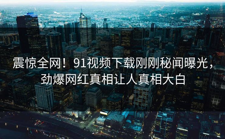震惊全网！91视频下载刚刚秘闻曝光，劲爆网红真相让人真相大白