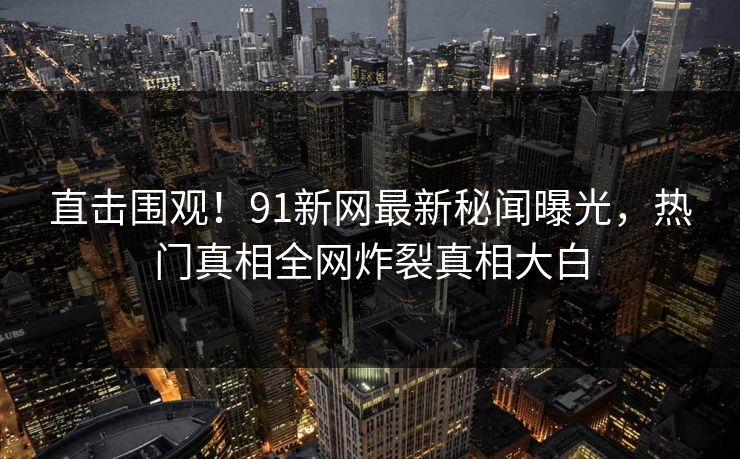 直击围观！91新网最新秘闻曝光，热门真相全网炸裂真相大白
