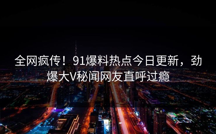 全网疯传！91爆料热点今日更新，劲爆大V秘闻网友直呼过瘾